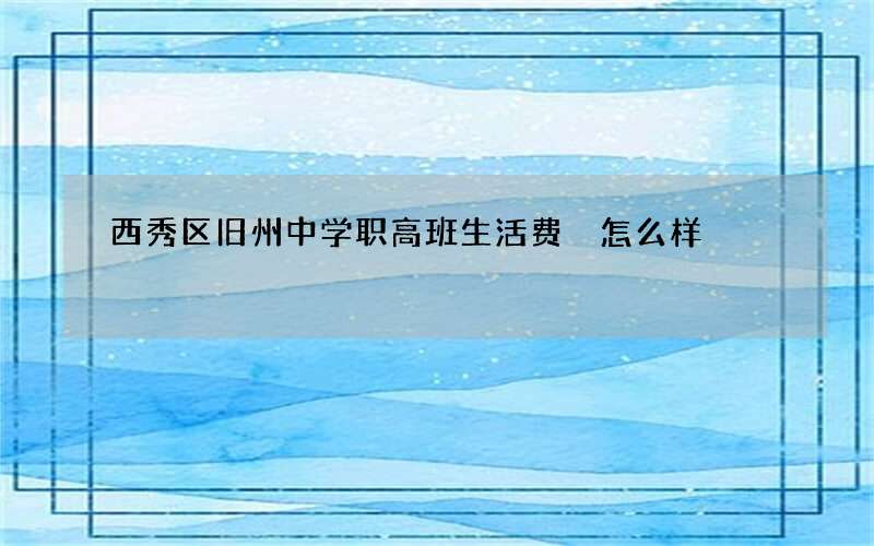 西秀区旧州中学职高班生活费 怎么样